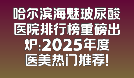 哈尔滨海魅玻尿酸医院排行榜重磅出炉：2025年度医美热门推荐！