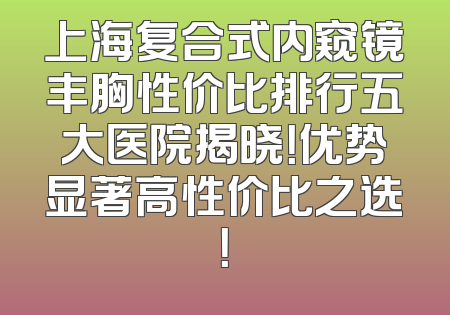 上海复合式内窥镜丰胸性价比排行五大医院揭晓！优势显著高性价比之选！