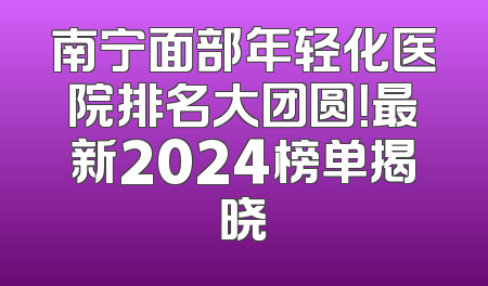 南宁面部年轻化医院排名大团圆！最新2024榜单揭晓