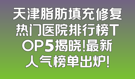 天津脂肪填充修复热门医院排行榜TOP5揭晓！最新人气榜单出炉！