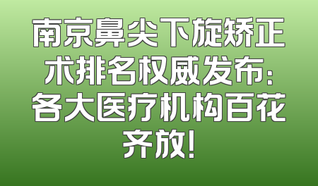 南京鼻尖下旋矫正术排名权威发布：各大医疗机构百花齐放！