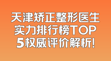 天津矫正整形医生实力排行榜TOP5权威评价解析！