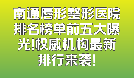 南通唇形整形医院排名榜单前五大曝光！权威机构最新排行来袭！