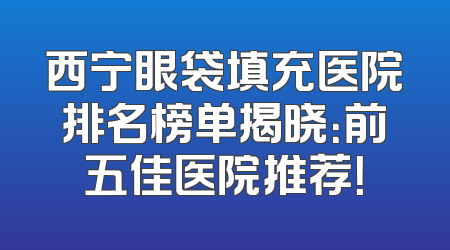 西宁眼袋填充医院排名榜单揭晓：前五佳医院推荐！