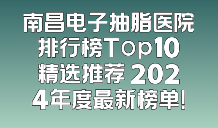 南昌电子抽脂医院排行榜Top10精选推荐 2024年度最新榜单！