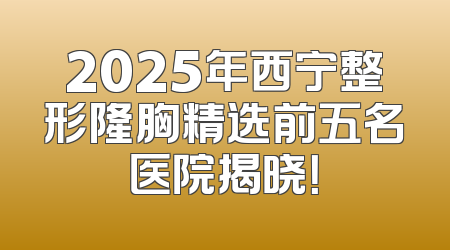 2025年西宁整形隆胸精选前五名医院揭晓！