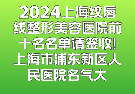 2024上海纹唇线整形美容医院前十名名单请签收！上海市浦东新区人民医院名气大