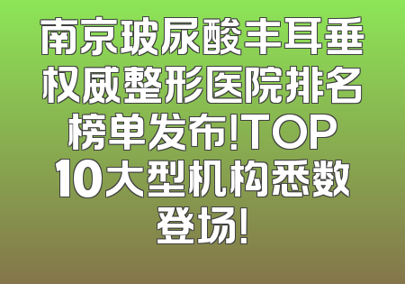 南京玻尿酸丰耳垂权威整形医院排名榜单发布！TOP10大型机构悉数登场！