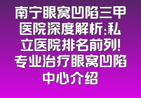 南宁眼窝凹陷三甲医院深度解析：私立医院排名前列！专业治疗眼窝凹陷中心介绍
