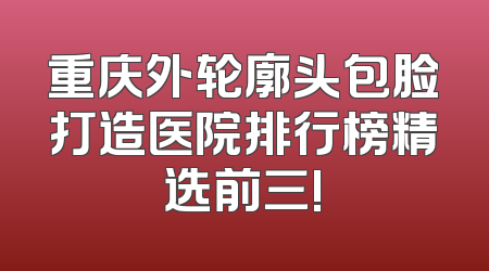 重庆外轮廓头包脸打造医院排行榜精选前三!