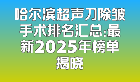 哈尔滨超声刀除皱手术排名汇总：最新2025年榜单揭晓