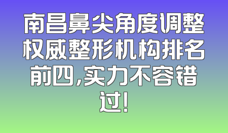 南昌鼻尖角度调整权威整形机构排名前四，实力不容错过！