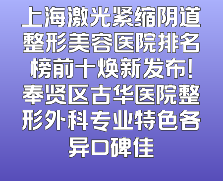 上海激光紧缩阴道整形美容医院排名榜前十焕新发布！奉贤区古华医院整形外科专业特色各异口碑佳