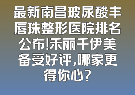 最新南昌玻尿酸丰唇珠整形医院排名公布！禾丽千伊美备受好评，哪家更得你心？