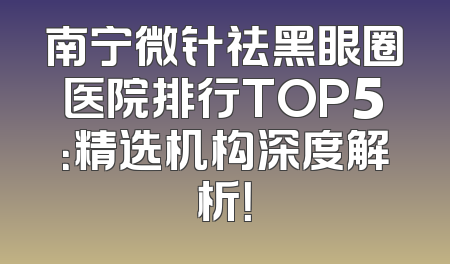 南宁微针祛黑眼圈医院排行TOP5：精选机构深度解析！