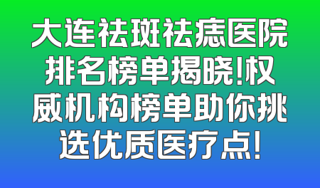 大连祛斑祛痣医院排名榜单揭晓！权威机构榜单助你挑选优质医疗点！