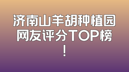 济南山羊胡种植园网友评分TOP榜！