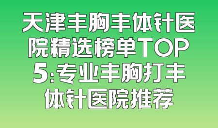 天津丰胸丰体针医院精选榜单TOP5：专业丰胸打丰体针医院推荐