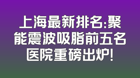 上海最新排名：聚能震波吸脂前五名医院重磅出炉！