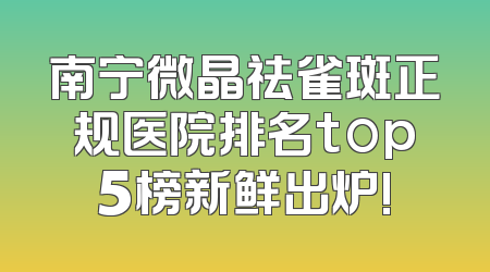 南宁微晶祛雀斑正规医院排名top5榜新鲜出炉!