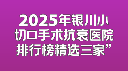 2025年银川小切口手术抗衰医院排行榜精选三家”