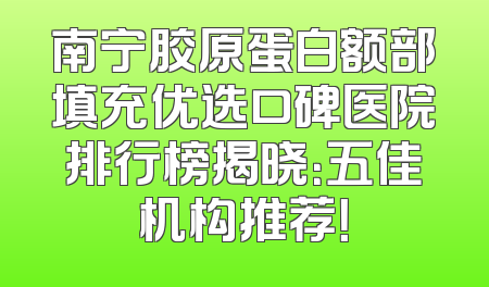 南宁胶原蛋白额部填充优选口碑医院排行榜揭晓：五佳机构推荐！