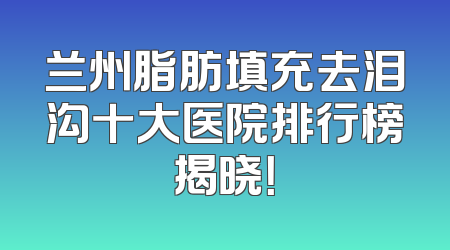 兰州脂肪填充去泪沟十大医院排行榜揭晓！