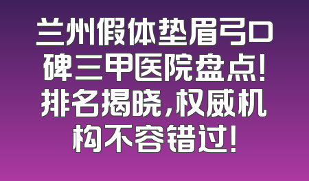 兰州假体垫眉弓口碑三甲医院盘点！排名揭晓，权威机构不容错过！
