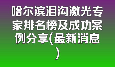 哈尔滨泪沟激光专家排名榜及成功案例分享（最新消息）