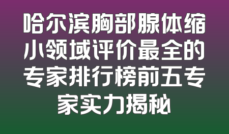 哈尔滨胸部腺体缩小领域评价最全的专家排行榜前五专家实力揭秘