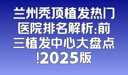 兰州秃顶植发热门医院排名解析：前三植发中心大盘点！2025版