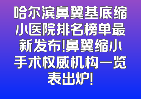 哈尔滨鼻翼基底缩小医院排名榜单最新发布！鼻翼缩小手术权威机构一览表出炉！
