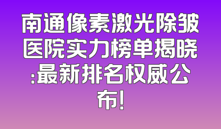 南通像素激光除皱医院实力榜单揭晓：最新排名权威公布！