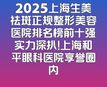 2025上海生美祛斑正规整形美容医院排名榜前十强实力深扒！上海和平眼科医院享誉圈内