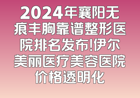 2024年襄阳无痕丰胸靠谱整形医院排名发布！伊尔美丽医疗美容医院价格透明化