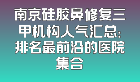 南京硅胶鼻修复三甲机构人气汇总：排名最前沿的医院集合