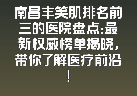 南昌丰笑肌排名前三的医院盘点：最新权威榜单揭晓，带你了解医疗前沿！