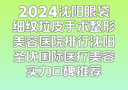 2024沈阳眼袋细纹拉皮手术整形美容医院排行沈阳圣优国际医疗美容实力口碑推荐
