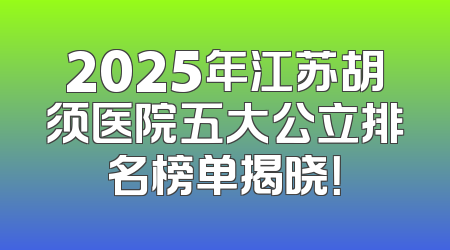 2025年江苏胡须医院五大公立排名榜单揭晓！