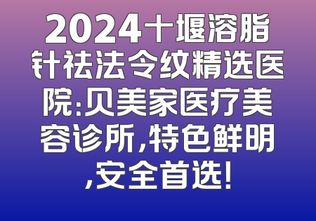 2024十堰溶脂针祛法令纹精选医院：贝美家医疗美容诊所，特色鲜明，安全首选！