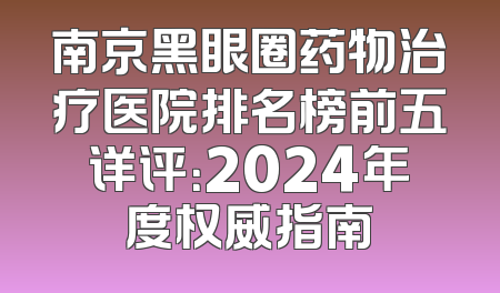 南京黑眼圈药物治疗医院排名榜前五详评：2024年度权威指南