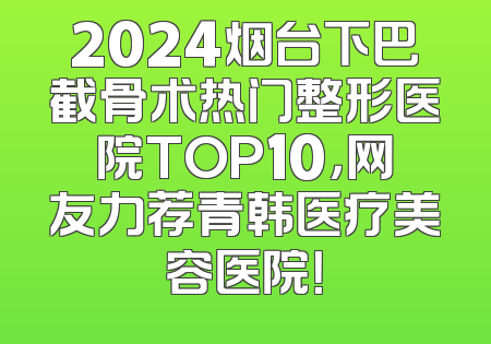 2024烟台下巴截骨术热门整形医院TOP10，网友力荐青韩医疗美容医院！