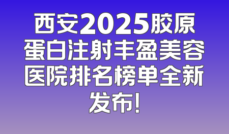 西安2025胶原蛋白注射丰盈美容医院排名榜单全新发布！