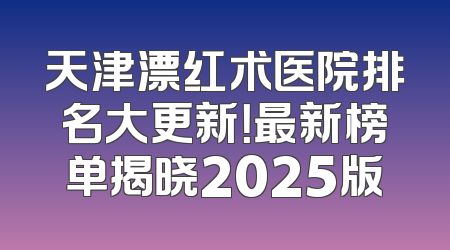 天津漂红术医院排名大更新！最新榜单揭晓2025版