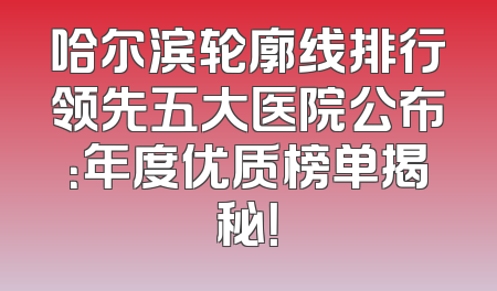 哈尔滨轮廓线排行领先五大医院公布：年度优质榜单揭秘！