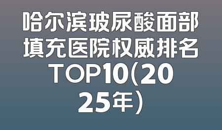 哈尔滨玻尿酸面部填充医院权威排名TOP10（2025年）