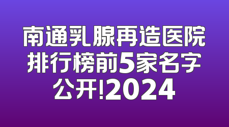 南通乳腺再造医院排行榜前5家名字公开!2024