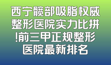 西宁髋部吸脂权威整形医院实力比拼！前三甲正规整形医院最新排名