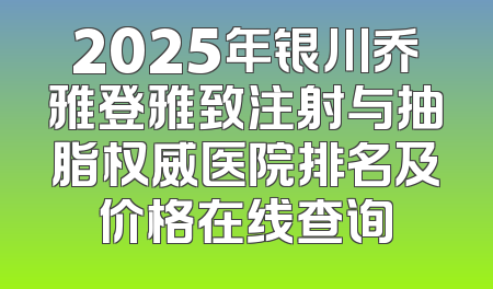 2025年银川乔雅登雅致注射与抽脂权威医院排名及价格在线查询