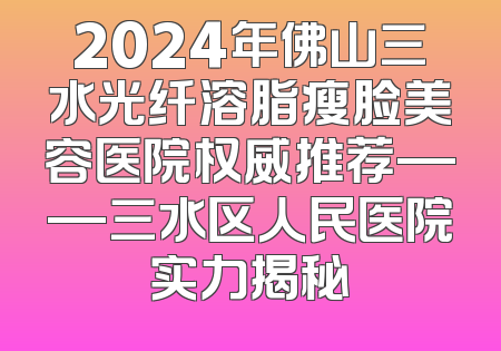 2024年佛山三水光纤溶脂瘦脸美容医院权威推荐——三水区人民医院实力揭秘